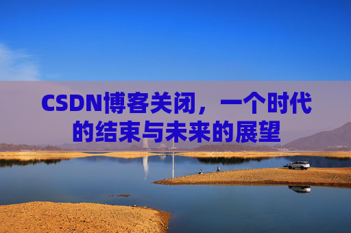 CSDN博客关闭，一个时代的结束与未来的展望